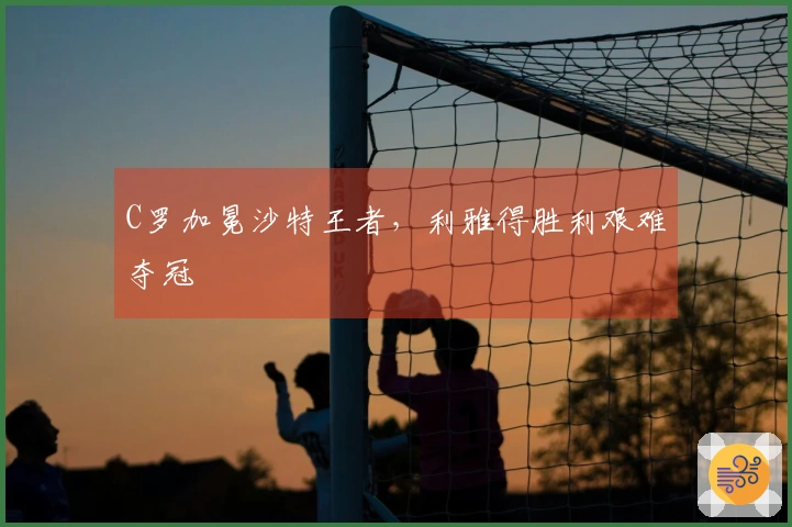 C罗加冕沙特王者，利雅得胜利艰难夺冠