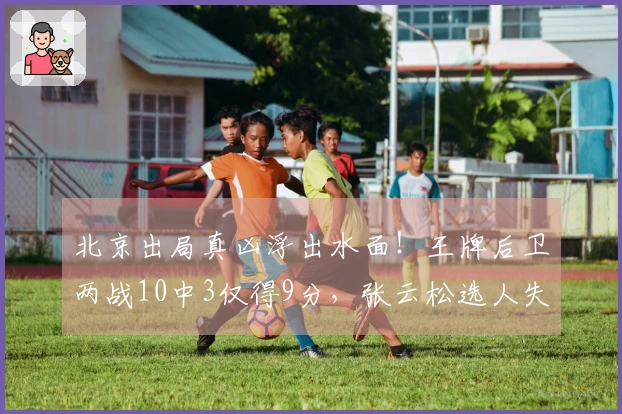 北京出局真凶浮出水面!王牌后卫两战10中3仅得9分,张云松选人失策
