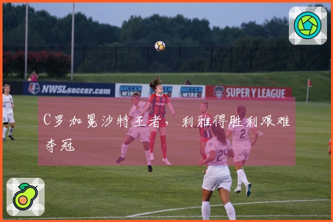 C罗加冕沙特王者，利雅得胜利艰难夺冠